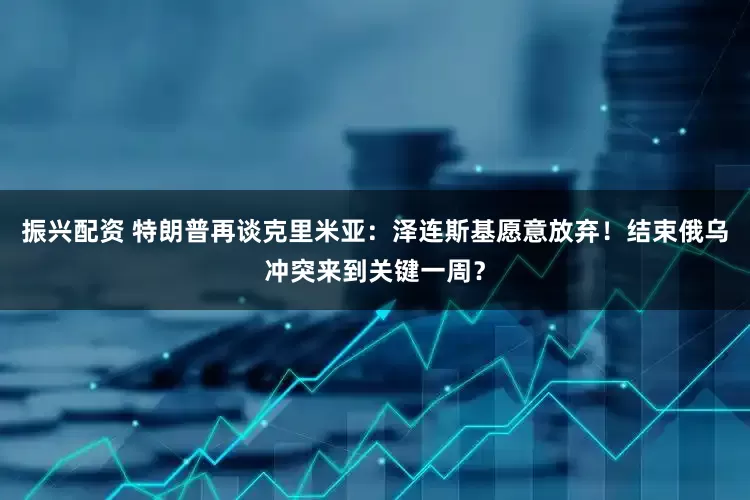 振兴配资 特朗普再谈克里米亚：泽连斯基愿意放弃！结束俄乌冲突来到关键一周？