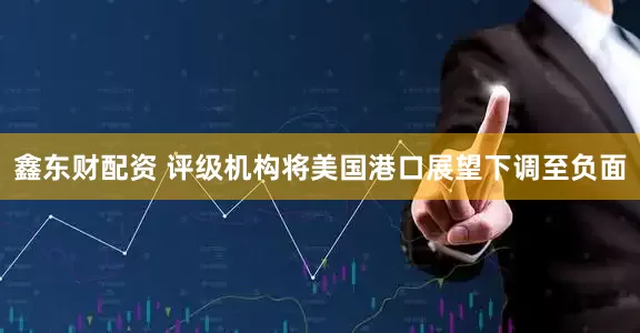 鑫东财配资 评级机构将美国港口展望下调至负面