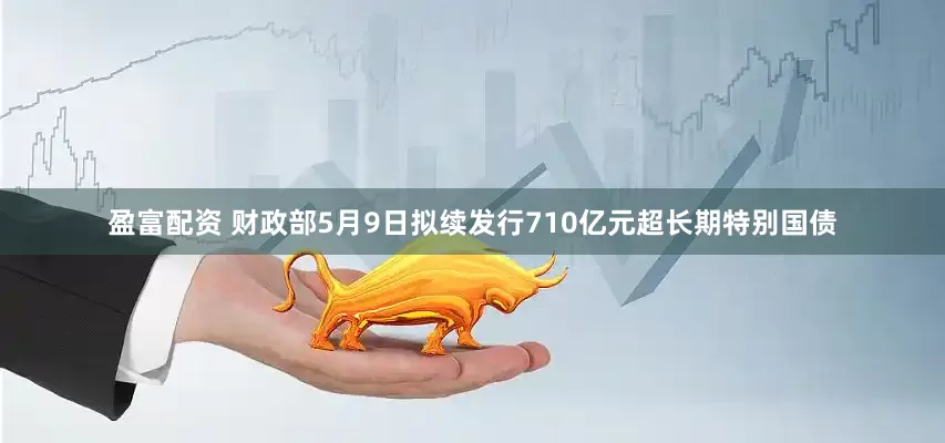 盈富配资 财政部5月9日拟续发行710亿元超长期特别国债
