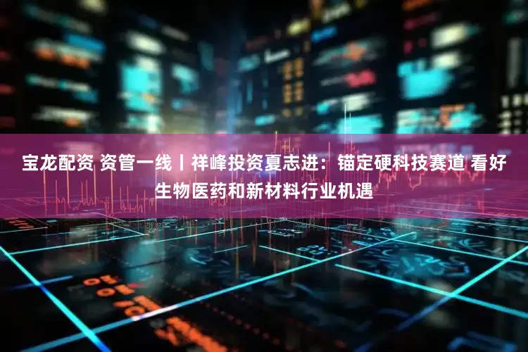 宝龙配资 资管一线丨祥峰投资夏志进：锚定硬科技赛道 看好生物医药和新材料行业机遇