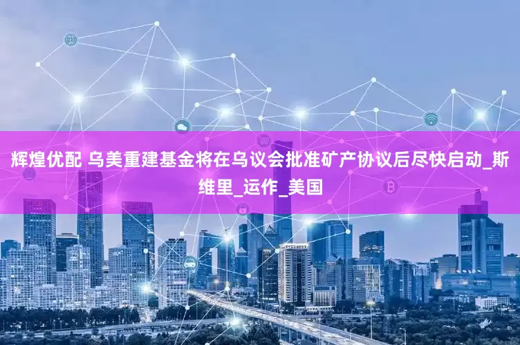 辉煌优配 乌美重建基金将在乌议会批准矿产协议后尽快启动_斯维里_运作_美国