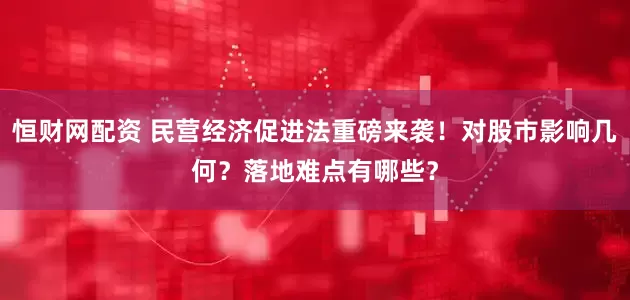 恒财网配资 民营经济促进法重磅来袭！对股市影响几何？落地难点有哪些？