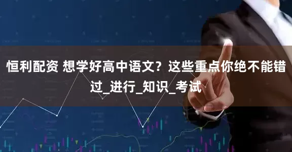 恒利配资 想学好高中语文？这些重点你绝不能错过_进行_知识_考试