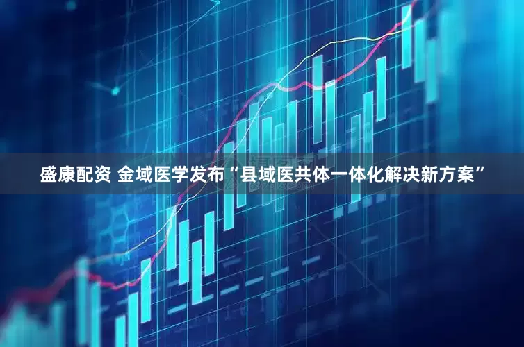盛康配资 金域医学发布“县域医共体一体化解决新方案”