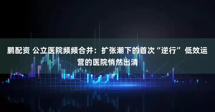 鹏配资 公立医院频频合并：扩张潮下的首次“逆行” 低效运营的医院悄然出清