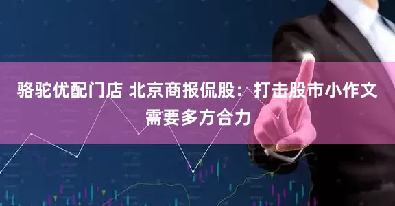 骆驼优配门店 北京商报侃股：打击股市小作文需要多方合力