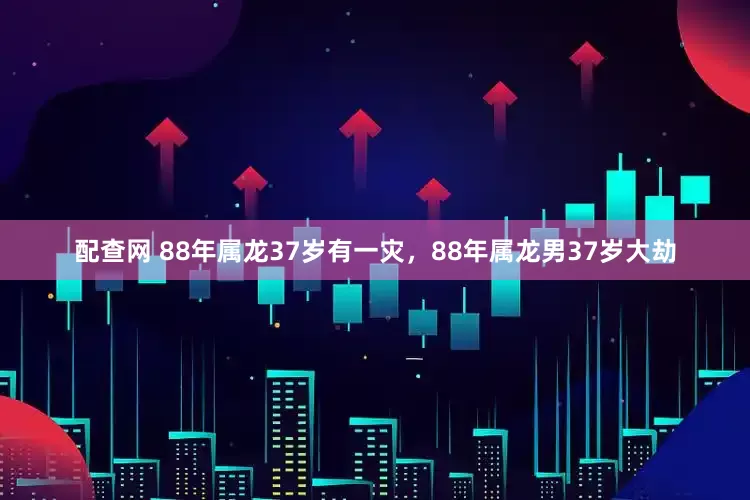 配查网 88年属龙37岁有一灾，88年属龙男37岁大劫