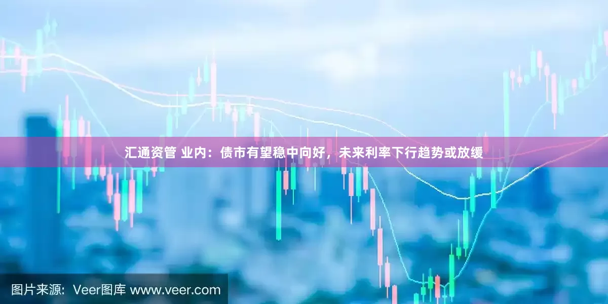 汇通资管 业内：债市有望稳中向好，未来利率下行趋势或放缓