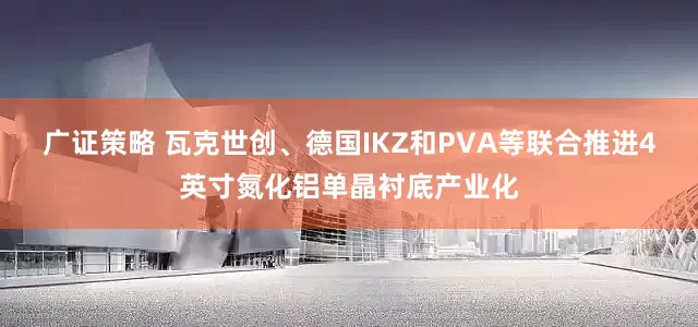 广证策略 瓦克世创、德国IKZ和PVA等联合推进4英寸氮化铝单晶衬底产业化