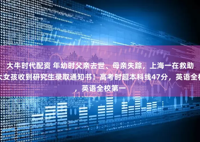 大牛时代配资 年幼时父亲去世、母亲失踪，上海一在救助站长大女孩收到研究生录取通知书！高考时超本科线47分，英语全校第一
