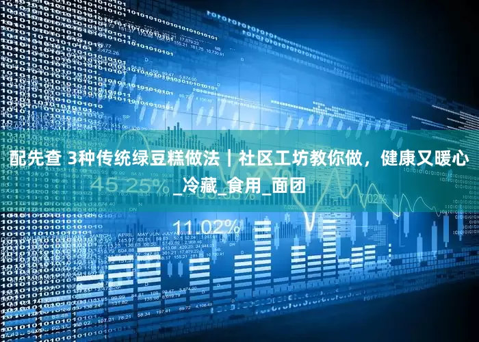 配先查 3种传统绿豆糕做法｜社区工坊教你做，健康又暖心_冷藏_食用_面团