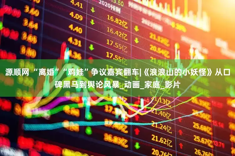 源顺网 “离婚”“鸡娃”争议嘉宾翻车|《浪浪山的小妖怪》从口碑黑马到舆论风暴_动画_家庭_影片