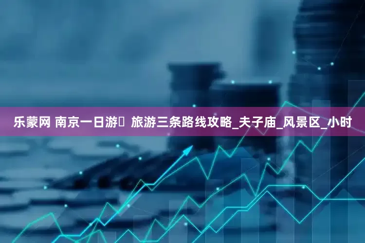 乐蒙网 南京一日游️旅游三条路线攻略_夫子庙_风景区_小时