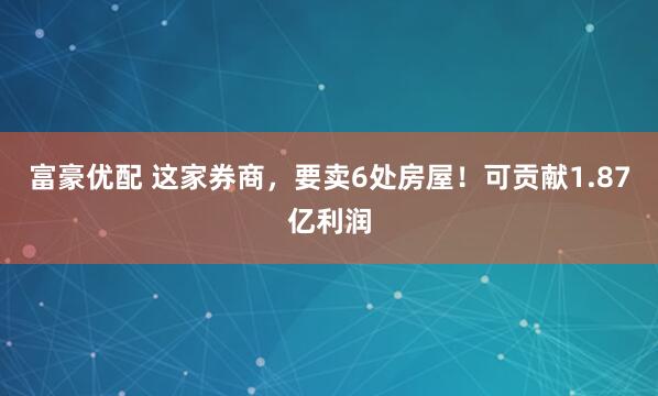 富豪优配 这家券商，要卖6处房屋！可贡献1.87亿利润