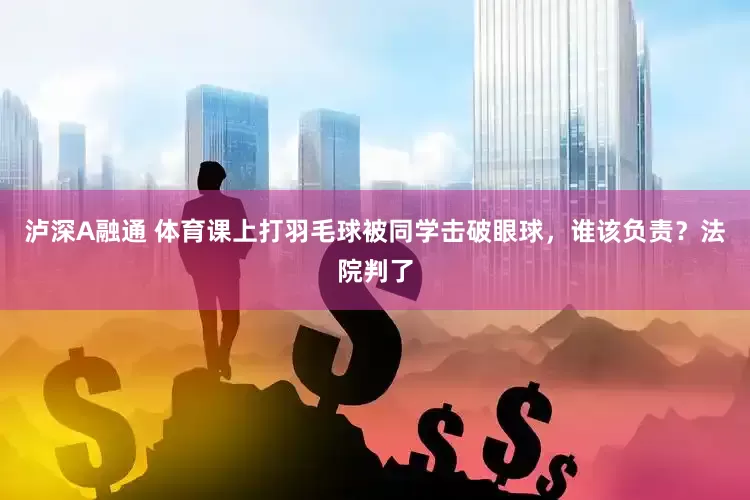 泸深A融通 体育课上打羽毛球被同学击破眼球，谁该负责？法院判了