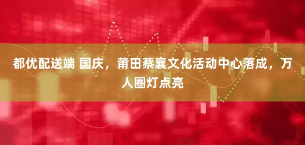 都优配送端 国庆，莆田蔡襄文化活动中心落成，万人圈灯点亮