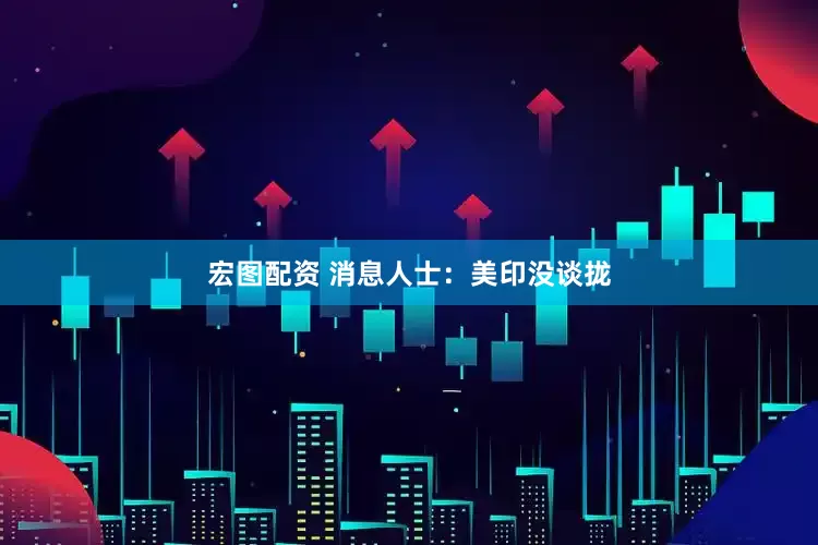 宏图配资 消息人士：美印没谈拢