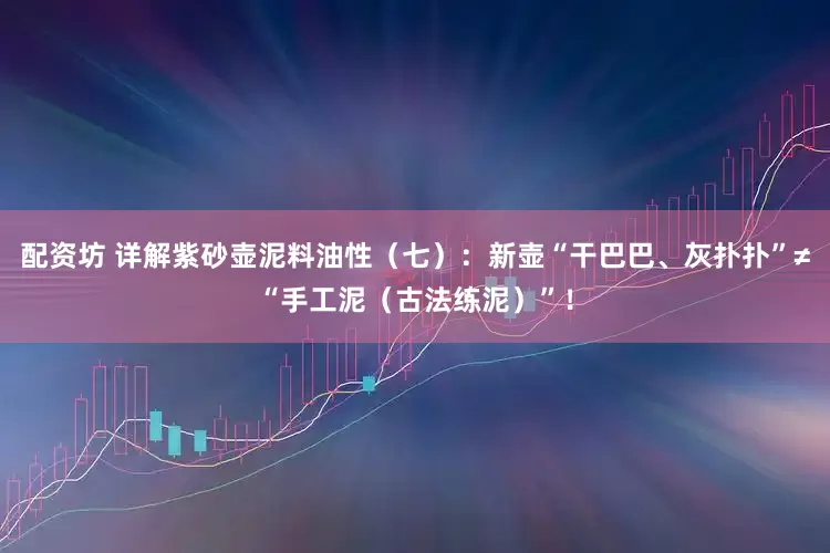配资坊 详解紫砂壶泥料油性（七）：新壶“干巴巴、灰扑扑”≠“手工泥（古法练泥）”！