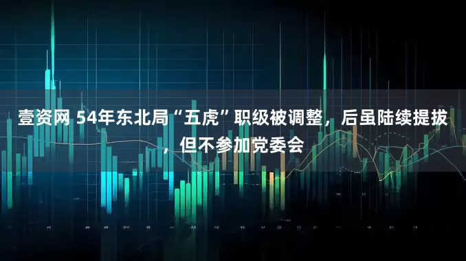 壹资网 54年东北局“五虎”职级被调整，后虽陆续提拔，但不参加党委会