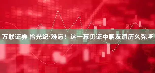 万联证券 拾光纪·难忘！这一幕见证中朝友谊历久弥坚